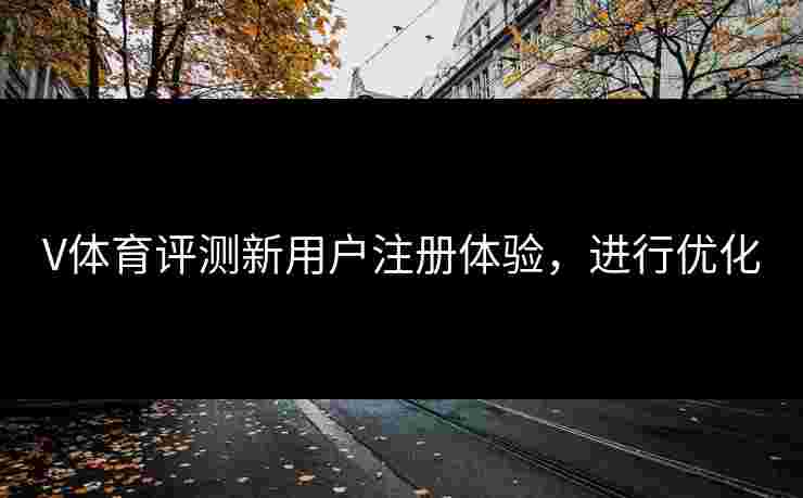 V体育评测新用户注册体验，进行优化