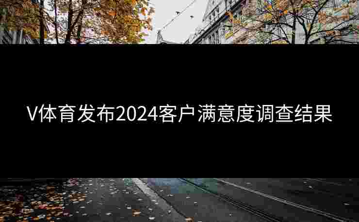 V体育发布2024客户满意度调查结果