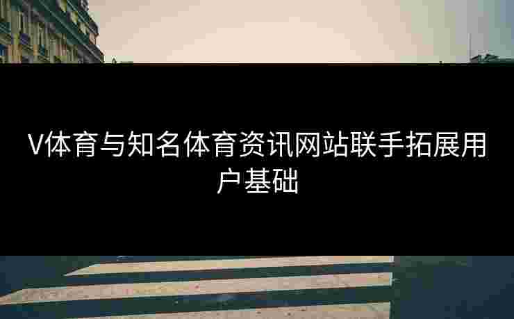 V体育与知名体育资讯网站联手拓展用户基础