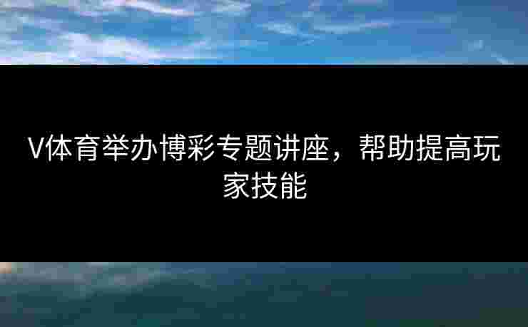 V体育举办博彩专题讲座，帮助提高玩家技能