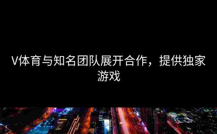 V体育与知名团队展开合作，提供独家游戏